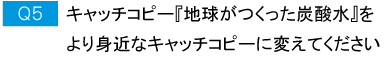 Q5.キャッチコピー『地球がつくった炭酸水』をより身近なキャッチコピーに変えてください